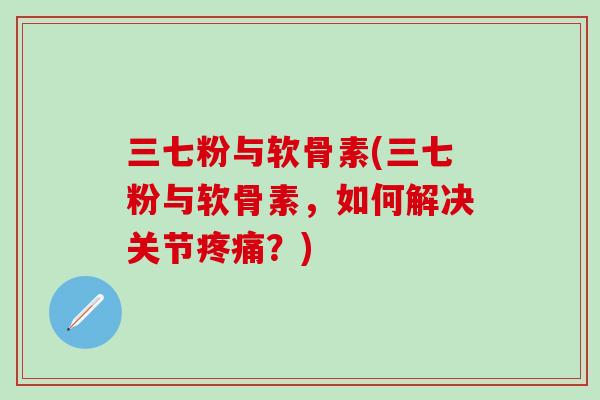 三七粉与软骨素(三七粉与软骨素，如何解决关节疼痛？)
