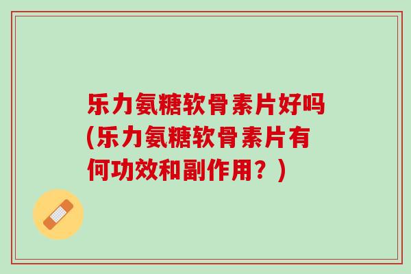 乐力氨糖软骨素片好吗(乐力氨糖软骨素片有何功效和副作用？)