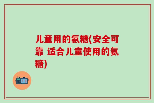 儿童用的氨糖(安全可靠 适合儿童使用的氨糖)