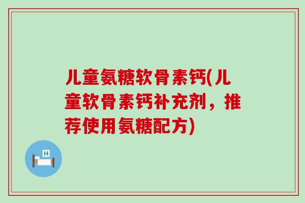 儿童氨糖软骨素钙(儿童软骨素钙补充剂，推荐使用氨糖配方)