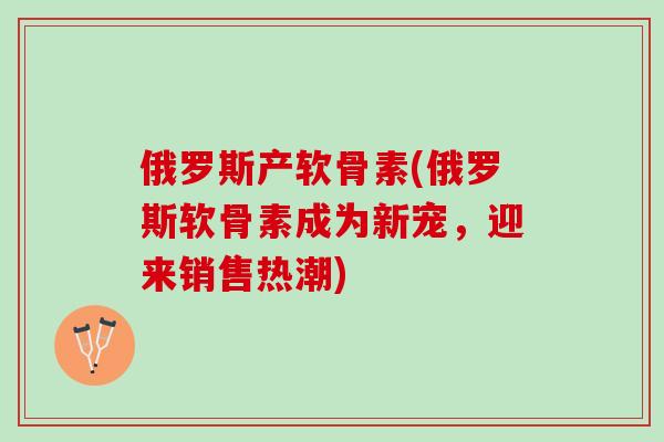 俄罗斯产软骨素(俄罗斯软骨素成为新宠，迎来销售热潮)