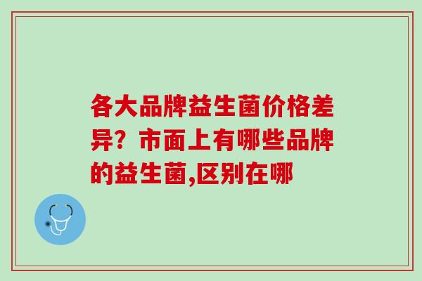 各大品牌益生菌价格差异？市面上有哪些品牌的益生菌,区别在哪