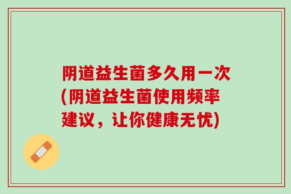 阴道益生菌多久用一次(阴道益生菌使用频率建议，让你健康无忧)