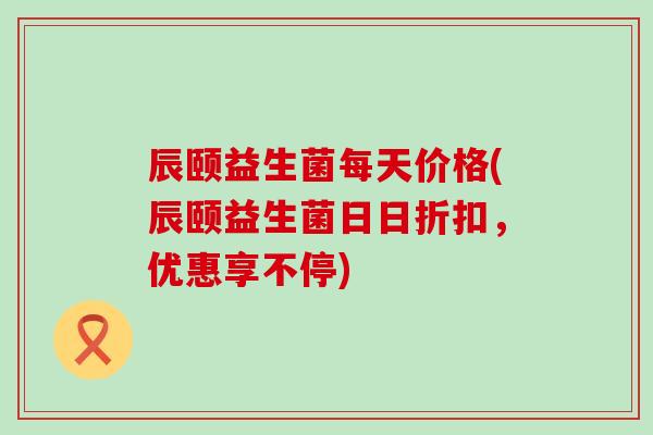辰颐益生菌每天价格(辰颐益生菌日日折扣，优惠享不停)