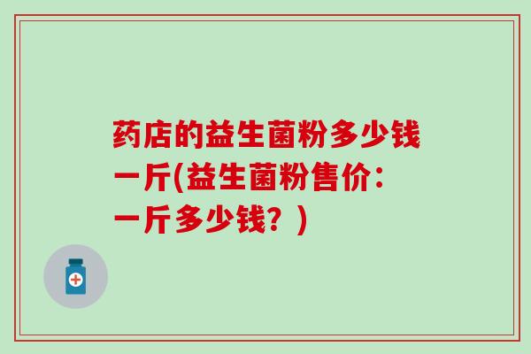 药店的益生菌粉多少钱一斤(益生菌粉售价:一斤多少钱?) 药店的益生菌粉多少钱一斤(益生菌粉售价:一斤多少钱?)