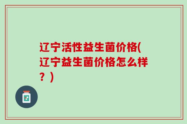 辽宁活性益生菌价格(辽宁益生菌价格怎么样？)