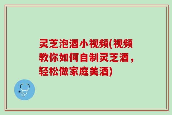 灵芝泡酒小视频(视频教你如何自制灵芝酒，轻松做家庭美酒)