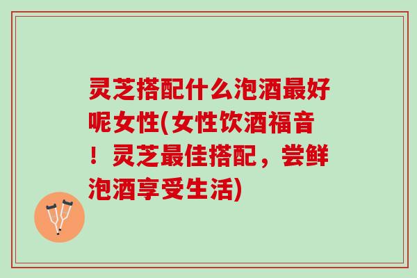 灵芝搭配什么泡酒最好呢女性(女性饮酒福音！灵芝最佳搭配，尝鲜泡酒享受生活)