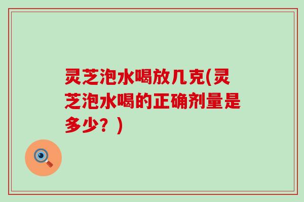 灵芝泡水喝放几克(灵芝泡水喝的正确剂量是多少？)