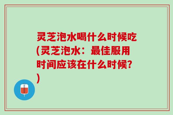 灵芝泡水喝什么时候吃(灵芝泡水：最佳服用时间应该在什么时候？)