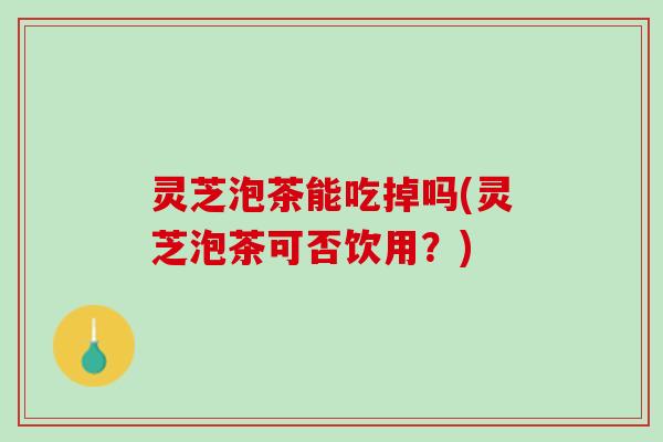 灵芝泡茶能吃掉吗(灵芝泡茶可否饮用？)