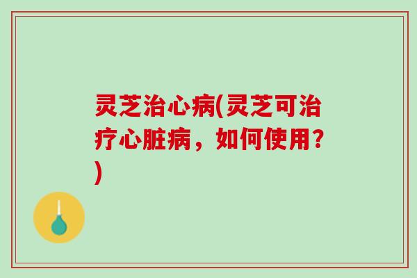 灵芝治心病(灵芝可治疗心脏病，如何使用？)