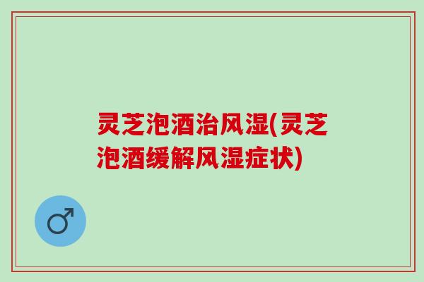 灵芝泡酒治风湿(灵芝泡酒缓解风湿症状)