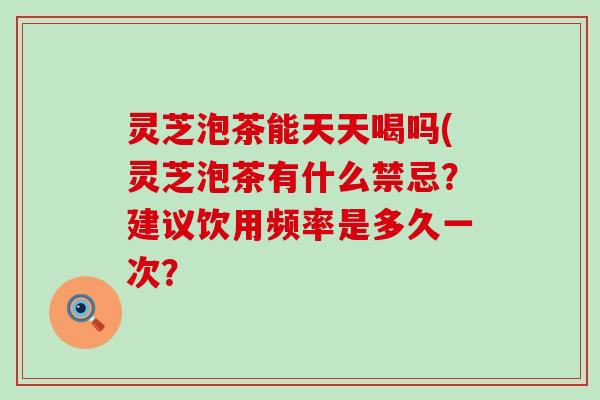 灵芝泡茶能天天喝吗(灵芝泡茶有什么禁忌？建议饮用频率是多久一次？
