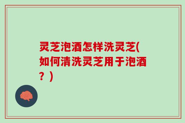 灵芝泡酒怎样洗灵芝(如何清洗灵芝用于泡酒？)