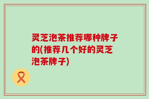 灵芝泡茶推荐哪种牌子的(推荐几个好的灵芝泡茶牌子)