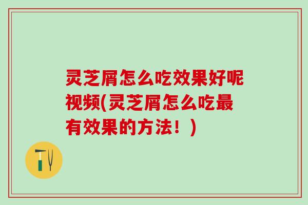 灵芝屑怎么吃效果好呢视频(灵芝屑怎么吃最有效果的方法！)