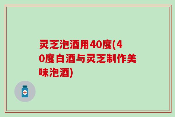 灵芝泡酒用40度(40度白酒与灵芝制作美味泡酒)