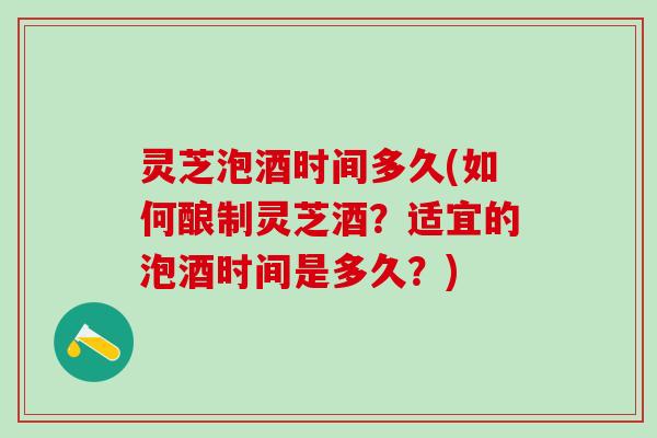 灵芝泡酒时间多久(如何酿制灵芝酒？适宜的泡酒时间是多久？)