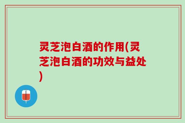 灵芝泡白酒的作用(灵芝泡白酒的功效与益处)