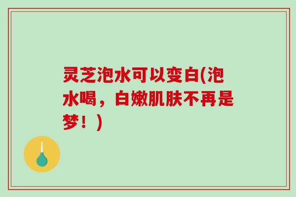 灵芝泡水可以变白(泡水喝，白嫩肌肤不再是梦！)