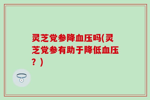 灵芝党参降血压吗(灵芝党参有助于降低血压？)