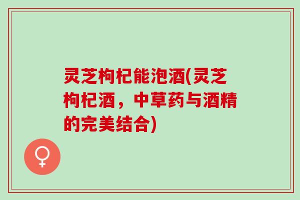 灵芝枸杞能泡酒(灵芝枸杞酒，中草药与酒精的完美结合)