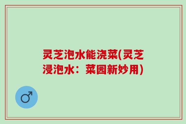 灵芝泡水能浇菜(灵芝浸泡水：菜园新妙用)