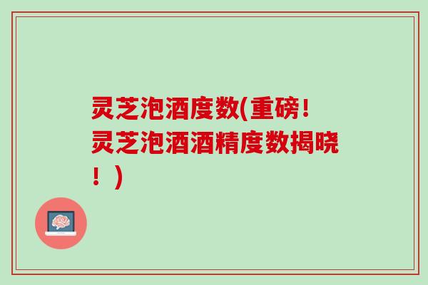 灵芝泡酒度数(重磅！灵芝泡酒酒精度数揭晓！)