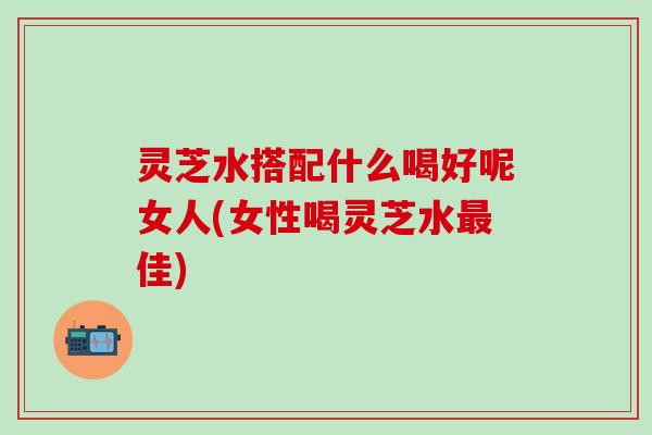 灵芝水搭配什么喝好呢女人(女性喝灵芝水最佳)