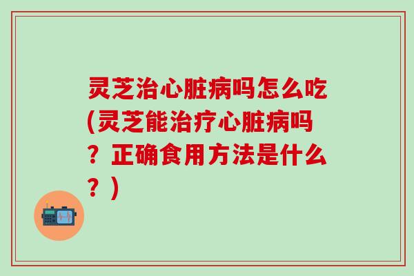 灵芝治心脏病吗怎么吃(灵芝能治疗心脏病吗？正确食用方法是什么？)