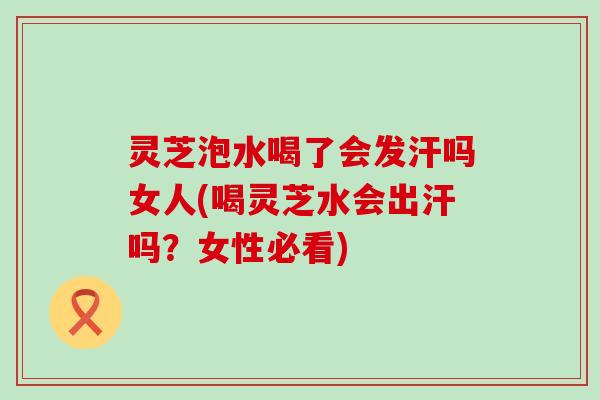 灵芝泡水喝了会发汗吗女人(喝灵芝水会出汗吗？女性必看)