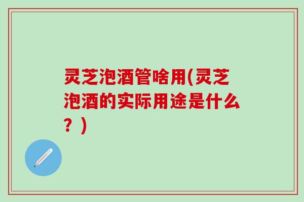 灵芝泡酒管啥用(灵芝泡酒的实际用途是什么？)