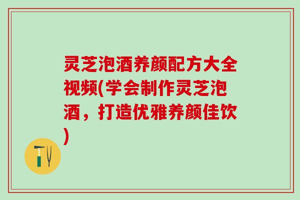 灵芝泡酒养颜配方大全视频(学会制作灵芝泡酒，打造优雅养颜佳饮)