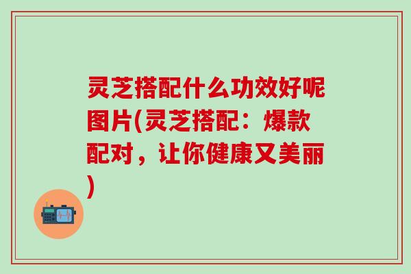 灵芝搭配什么功效好呢图片(灵芝搭配：爆款配对，让你健康又美丽)
