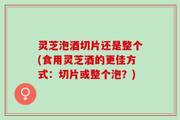 灵芝泡酒切片还是整个(食用灵芝酒的更佳方式：切片或整个泡？)
