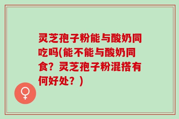 灵芝孢子粉能与酸奶同吃吗(能不能与酸奶同食?灵芝孢子粉混搭有何好处?) 灵芝孢子粉能与酸奶同吃吗(能不能与酸奶同食?灵芝孢子粉混搭有何好处?)