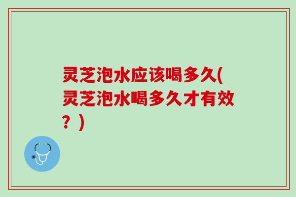 灵芝泡水应该喝多久(灵芝泡水喝多久才有效？)