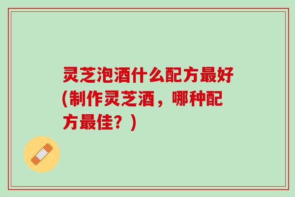 灵芝泡酒什么配方最好(制作灵芝酒，哪种配方最佳？)