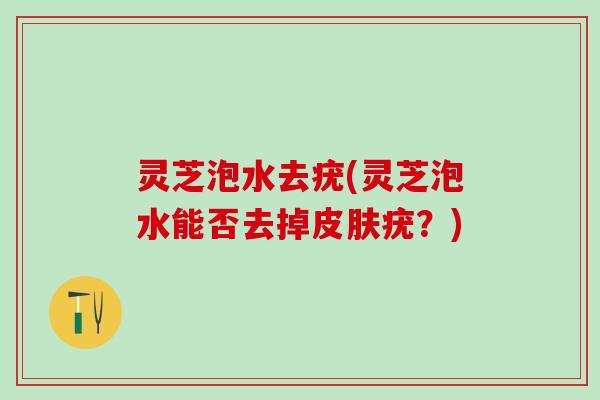 灵芝泡水去疣(灵芝泡水能否去掉疣?) 灵芝泡水去疣(灵芝泡水能否去掉疣?)