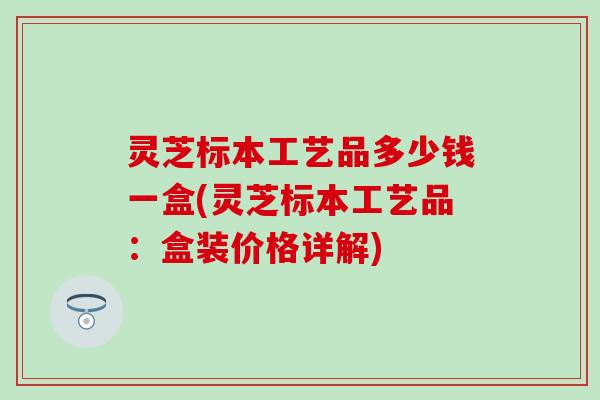 灵芝标本工艺品多少钱一盒(灵芝标本工艺品：盒装价格详解)