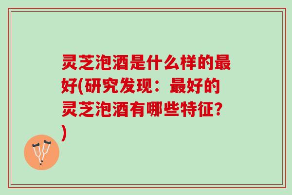 灵芝泡酒是什么样的最好(研究发现：最好的灵芝泡酒有哪些特征？)