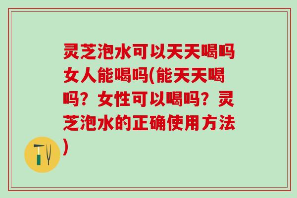 灵芝泡水可以天天喝吗女人能喝吗(能天天喝吗？女性可以喝吗？灵芝泡水的正确使用方法)