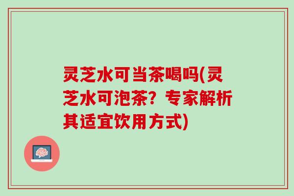 灵芝水可当茶喝吗(灵芝水可泡茶？专家解析其适宜饮用方式)