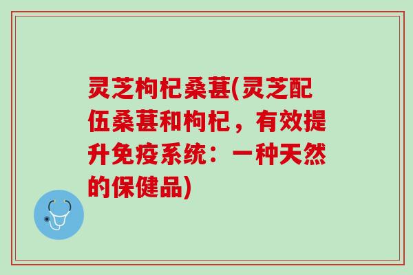 灵芝枸杞桑葚(灵芝配伍桑葚和枸杞，有效提升免疫系统：一种天然的保健品)
