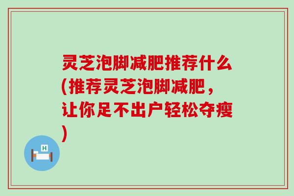 灵芝泡脚减肥推荐什么(推荐灵芝泡脚减肥，让你足不出户轻松夺瘦)