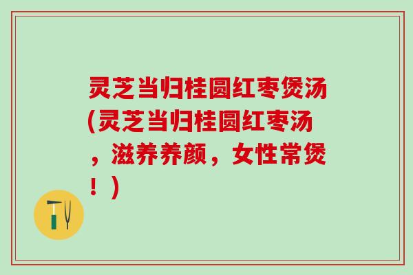 灵芝当归桂圆红枣煲汤(灵芝当归桂圆红枣汤，滋养养颜，女性常煲！)