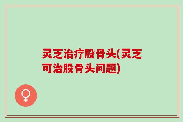 灵芝治疗股骨头(灵芝可治股骨头问题)
