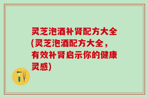灵芝泡酒补肾配方大全(灵芝泡酒配方大全，有效补肾启示你的健康灵感)