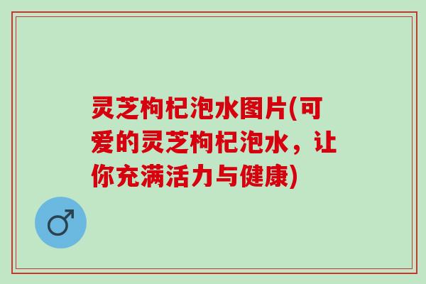 灵芝枸杞泡水图片(可爱的灵芝枸杞泡水，让你充满活力与健康)